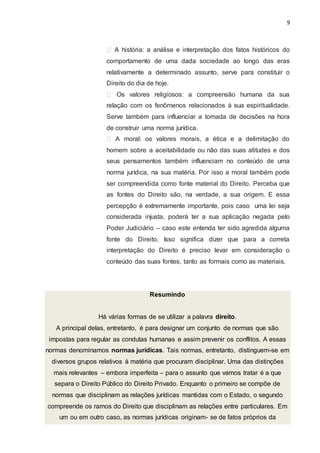 9
A história: a análise e interpretação dos fatos históricos do
comportamento de uma dada sociedade ao longo das eras
relativamente a determinado assunto, serve para constituir o
Direito do dia de hoje.
Os valores religiosos: a compreensão humana da sua
relação com os fenômenos relacionados à sua espiritualidade.
Serve também para influenciar a tomada de decisões na hora
de construir uma norma jurídica.
A moral: os valores morais, a ética e a delimitação do
homem sobre a aceitabilidade ou não das suas atitudes e dos
seus pensamentos também influenciam no conteúdo de uma
norma jurídica, na sua matéria. Por isso a moral também pode
ser compreendida como fonte material do Direito. Perceba que
as fontes do Direito são, na verdade, a sua origem. E essa
percepção é extremamente importante, pois caso uma lei seja
considerada injusta, poderá ter a sua aplicação negada pelo
Poder Judiciário – caso este entenda ter sido agredida alguma
fonte do Direito. Isso significa dizer que para a correta
interpretação do Direito é preciso levar em consideração o
conteúdo das suas fontes, tanto as formais como as materiais.
Resumindo
Há várias formas de se utilizar a palavra direito.
A principal delas, entretanto, é para designar um conjunto de normas que são
impostas para regular as condutas humanas e assim prevenir os conflitos. A essas
normas denominamos normas jurídicas. Tais normas, entretanto, distinguem-se em
diversos grupos relativos à matéria que procuram disciplinar. Uma das distinções
mais relevantes – embora imperfeita – para o assunto que vamos tratar é a que
separa o Direito Público do Direito Privado. Enquanto o primeiro se compõe de
normas que disciplinam as relações jurídicas mantidas com o Estado, o segundo
compreende os ramos do Direito que disciplinam as relações entre particulares. Em
um ou em outro caso, as normas jurídicas originam- se de fatos próprios da
 