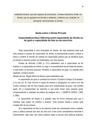 10
realidade humana que são capazes de produzi-las. A esses chamamos fontes do
Direito, que se agrupam em formais e materiais, conforme seu conteúdo se
apresente historicamente no Direito.
Ainda sobre o Direto Privado
Capacidade jurídica: Diferençaentre capacidade de direito ou
de gozo e capacidade de fato ou de exercício
Toda capacidade é uma emanação do direito. Se hoje podemos dizer que
toda pessoa é dotada da capacidade de direito é precisamente porque o direito a
todos a confere. É através do instituto da capacidade jurídica que se identifica quais
os direitos e deveres podem ser titularizados por uma pessoa.
Pontes de Miranda (1.999, p. 211) estabelece que a capacidade de ter
direitos, é a capacidade de direito, ou seja, é a possibilidade de ser titular de direitos,
a qual todos os homens possuem. Portanto, a capacidade de gozo, é a aptidão para
desfrutar o próprio direito.
Nestes termos, Miguel Maria de Serpa Lopes estabelece que:
A capacidade de gozo é conatural ao homem. O próprio Código Civil declara-
o no seu art. 2º: todo homem é capaz de direitos e obrigações na ordem civil. No
mundo moderno não há mais espaço para uma incapacidade de gozo, num sentido
geral. Só a incapacidade de exercício é que pode tornar esse aspecto geral,
compreendendo a vedação da prática de qualquer ato (…) (SERPA LOPES, 1.989,
p. 268).
A capacidade de direito é a aptidão vista de forma universal para que o
indivíduo seja sujeito de direitos e deveres. Toda pessoa natural a possui pelo
simples fato de ser pessoa.
Já a capacidade de fato ou de exercício pode ser conceituada como a aptidão
para a prática pessoal dos atos da vida civil, e tem como característica marcante a
dinamicidade, haja vista, nem todos estarem aptos a exercer atos jurídicos próprios;
 