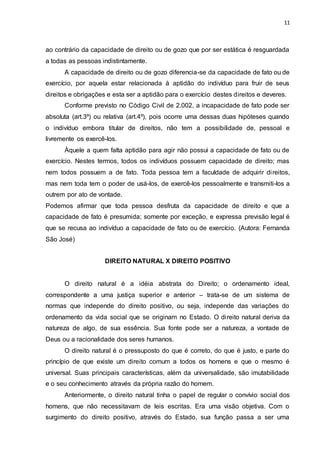 11
ao contrário da capacidade de direito ou de gozo que por ser estática é resguardada
a todas as pessoas indistintamente.
A capacidade de direito ou de gozo diferencia-se da capacidade de fato ou de
exercício, por aquela estar relacionada à aptidão do indivíduo para fruir de seus
direitos e obrigações e esta ser a aptidão para o exercício destes direitos e deveres.
Conforme previsto no Código Civil de 2.002, a incapacidade de fato pode ser
absoluta (art.3º) ou relativa (art.4º), pois ocorre uma dessas duas hipóteses quando
o indivíduo embora titular de direitos, não tem a possibilidade de, pessoal e
livremente os exercê-los.
Àquele a quem falta aptidão para agir não possui a capacidade de fato ou de
exercício. Nestes termos, todos os indivíduos possuem capacidade de direito; mas
nem todos possuem a de fato. Toda pessoa tem a faculdade de adquirir direitos,
mas nem toda tem o poder de usá-los, de exercê-los pessoalmente e transmiti-los a
outrem por ato de vontade.
Podemos afirmar que toda pessoa desfruta da capacidade de direito e que a
capacidade de fato é presumida; somente por exceção, e expressa previsão legal é
que se recusa ao indivíduo a capacidade de fato ou de exercício. (Autora: Fernanda
São José)
DIREITO NATURAL X DIREITO POSITIVO
O direito natural é a idéia abstrata do Direito; o ordenamento ideal,
correspondente a uma justiça superior e anterior – trata-se de um sistema de
normas que independe do direito positivo, ou seja, independe das variações do
ordenamento da vida social que se originam no Estado. O direito natural deriva da
natureza de algo, de sua essência. Sua fonte pode ser a natureza, a vontade de
Deus ou a racionalidade dos seres humanos.
O direito natural é o pressuposto do que é correto, do que é justo, e parte do
princípio de que existe um direito comum a todos os homens e que o mesmo é
universal. Suas principais características, além da universalidade, são imutabilidade
e o seu conhecimento através da própria razão do homem.
Anteriormente, o direito natural tinha o papel de regular o convívio social dos
homens, que não necessitavam de leis escritas. Era uma visão objetiva. Com o
surgimento do direito positivo, através do Estado, sua função passa a ser uma
 