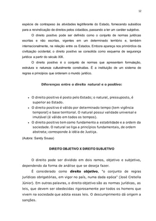 12
espécie de contrapeso às atividades legitiferante do Estado, fornecendo subsídios
para a reivindicação de direitos pelos cidadãos, passando a ter um caráter subjetivo.
O direito positivo pode ser definido como o conjunto de normas jurídicas
escritas e não escritas, vigentes em um determinado território e, também
internacionalmente, na relação entre os Estados. Embora apareça nos primórdios da
civilização ocidental, o direito positivo se consolida como esquema de segurança
jurídica a partir do século XIX.
O direito positivo é o conjunto de normas que apresentam formulação,
estrutura e natureza culturalmente construídas. É a instituição de um sistema de
regras e princípios que ordenam o mundo jurídico.
Diferenças entre o direito natural e o positivo:
 O direito positivo é posto pelo Estado; o natural, pressuposto, é
superior ao Estado.
 O direito positivo é válido por determinado tempo (tem vigência
temporal) e base territorial. O natural possui validade universal e
imutável (é válido em todos os tempos).
 O direito positivo tem como fundamento a estabilidade e a ordem da
sociedade. O natural se liga a princípios fundamentais, de ordem
abstrata; corresponde à idéia de Justiça.
(Autora: Sandy Sousa)
DIREITO OBJETIVO X DIREITO SUBJETIVO
O direito pode ser dividido em dois ramos, objetivo e subjetivo,
dependendo da forma de análise que se deseja fazer.
É considerado como direito objetivo, "o conjunto de regras
jurídicas obrigatórias, em vigor no país, numa dada epóca" (José Cretella
Júnior). Em outras palavras, o direito objetivo são as normas jurídicas, as
leis, que devem ser obedecidas rigorosamente por todos os homens que
vivem na sociedade que adota essas leis. O descumprimento dá origem a
sanções.
 