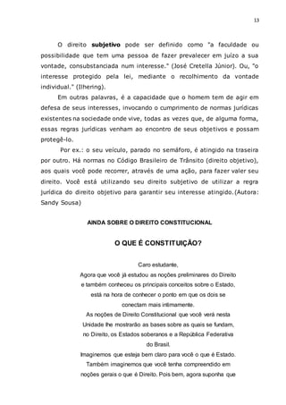 13
O direito subjetivo pode ser definido como "a faculdade ou
possibilidade que tem uma pessoa de fazer prevalecer em juízo a sua
vontade, consubstanciada num interesse." (José Cretella Júnior). Ou, "o
interesse protegido pela lei, mediante o recolhimento da vontade
individual." (Ilhering).
Em outras palavras, é a capacidade que o homem tem de agir em
defesa de seus interesses, invocando o cumprimento de normas jurídicas
existentes na sociedade onde vive, todas as vezes que, de alguma forma,
essas regras jurídicas venham ao encontro de seus objetivos e possam
protegê-lo.
Por ex.: o seu veículo, parado no semáforo, é atingido na traseira
por outro. Há normas no Código Brasileiro de Trânsito (direito objetivo),
aos quais você pode recorrer, através de uma ação, para fazer valer seu
direito. Você está utilizando seu direito subjetivo de utilizar a regra
jurídica do direito objetivo para garantir seu interesse atingido.(Autora:
Sandy Sousa)
AINDA SOBRE O DIREITO CONSTITUCIONAL
O QUE É CONSTITUIÇÃO?
Caro estudante,
Agora que você já estudou as noções preliminares do Direito
e também conheceu os principais conceitos sobre o Estado,
está na hora de conhecer o ponto em que os dois se
conectam mais intimamente.
As noções de Direito Constitucional que você verá nesta
Unidade lhe mostrarão as bases sobre as quais se fundam,
no Direito, os Estados soberanos e a República Federativa
do Brasil.
Imaginemos que esteja bem claro para você o que é Estado.
Também imaginemos que você tenha compreendido em
noções gerais o que é Direito. Pois bem, agora suponha que
 