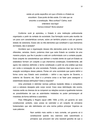 14
exista um ponto específico em que o Direito e o Estado se
encontram. Esse ponto de fato existe. E é nele que se
encontra a constituição. Meio confuso? Calma, você
entenderá isso logo!
Vamos à leitura? Bons estudos!
Conforme você já aprendeu, o Estado é uma instituição politicamente
organizada a partir da vontade da sociedade. Sua formação ocorre pela reunião de
um povo com características comuns, sobre um território próprio e sob um governo
dotado de soberania. Esses são os três elementos que constituem o que chamamos
de Estado, não é verdade?
Acontece que a organização desses três elementos pode se dar de formas
diferentes, variadas. Assim, podemos dizer que cada Estado se constitui de uma
maneira própria, que lhe é peculiar e está em conformidade com a vontade popular.
Esse conjunto de características que definem o modelo dentro do qual um Estado se
estabelece formam um conjunto a que chamamos constituição. Evidentemente, até
agora nós estamos definindo o termo constituição a partir de uma análise que leva
em conta a concepção de uma sociedade. Portanto, podemos dizer que essa é a
acepção sociológica dessa palavra. Pense em uma sociedade que queira definir a
forma como seu Estado será constituído – definir o seu regime de Governo, o
sistema de Governo etc. Qual é a primeira coisa a se fazer para assegurar a
estabilidade dessas definições? Sabe a resposta?
Uma prioridade é delimitar normas jurídicas bastante nítidas e compatíveis
com a estrutura desejada pelo corpo social. Caso essa delimitação não ocorra,
maiores serão as chances de se romperem as relações sociais e igualmente maiores
as possibilidades de que as autoridades instaladas no poder permaneçam ali
investidas de forma definitiva e autoritária.
Para Willoughby e Rogers (apud LIMA 1958, p.123), um governo só será
constitucional, portanto, caso possa se submeter a um conjunto de princípios
fundamentais que são delimitados em uma norma jurídica principal. Vejamos as
suas palavras:
Num sentido mais estrito e mais corrente, um governo só é
constitucional quando seu exercício está subordinado a
princípios que procuram dar uma razoável garantia de que a
 