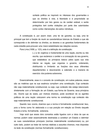 15
vontade política se inspirará no interesse dos governantes e
que os direitos à vida, à liberdade e à propriedade se
determinarão por leis gerais ou de caráter estável, e serão
protegidos tant contra violações por parte das autoridades
como contra intervenções de outros indivíduos.
A constituição é, por assim dizer, uma lei de garantia, ou seja, uma lei
principal que tem a função de reunir as características básicas do Estado a que ela
corresponde e de delimitar os direitos, os deveres e as garantias fundamentais de
cada cidadão para procurar uma maior estabilidade nas relações sociais.
Para Lima (1958, p. 123), esta é a definição de constituição:
[...] a lei orgânica e fundamental de uma nação, escrita ou não
escrita, que esclarece o caráter e a concepção do seu governo,
que estabelece os princípios básico pelos quais sua vida
interna se regula, que organiza o governo, ordenando,
distribuindo e limitando as funções dos seus diferentes
departamentos e descrevendo a extensão e a maneira do
exercício dos poderes soberanos.
Essencialmente, esse é o conceito de constituição, em outras palavras, essas
são as matérias que na sua essência compõem uma constituição. Cujo conteúdo
não seja materialmente constitucional, ou seja, cujo conteúdo não esteja relacionado
diretamente com a formação de um Estado, sua forma de Governo, seus princípios
etc. Ocorre que às vezes, por motivos diversos, pode acontecer de os agentes
políticos de uma nação colocarem uma norma na constituição cujo conteúdo não
seja materialmente constitucional.
Quando isso ocorre, dizemos que a norma é formalmente constitucional. Isso,
pois a forma como foi elaborada e a sua posição em relação ao Direito daquele
Estado a torna, formalmente, soberana.
Veja você que esses dois conceitos estão ligados com a ideia de que as
normas podem estar essencialmente destinadas a constituir um Estado e delimitar
as suas características principais (normas materialmente constitucionais) ou, por
outro lado, podem se tratar de normas relativas a assuntos diversos, mas dispostas
no texto da constituição (normas formalmente constitucionais).
 