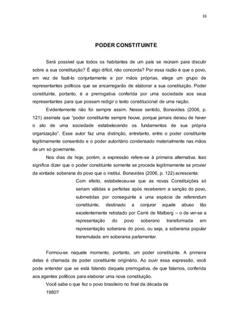 16
PODER CONSTITUINTE
Será possível que todos os habitantes de um país se reúnam para discutir
sobre a sua constituição? É algo difícil, não concorda? Por essa razão é que o povo,
em vez de fazê-lo conjuntamente e por mãos próprias, elege um grupo de
representantes políticos que se encarregarão de elaborar a sua constituição. Poder
constituinte, portanto, é a prerrogativa conferida por uma sociedade aos seus
representantes para que possam redigir o texto constitucional de uma nação.
Evidentemente não foi sempre assim. Nesse sentido, Bonavides (2006, p.
121) assinala que “poder constituinte sempre houve, porque jamais deixou de haver
o ato de uma sociedade estabelecendo os fundamentos de sua própria
organização”. Esse autor faz uma distinção, entretanto, entre o poder constituinte
legitimamente consentido e o poder autoritário condensado materialmente nas mãos
de um só governante.
Nos dias de hoje, porém, a expressão refere-se à primeira alternativa. Isso
significa dizer que o poder constituinte somente se procede legitimamente se provier
da vontade soberana do povo que o institui. Bonavides (2006, p. 122) acrescenta:
Com efeito, estabeleceu-se que as novas Constituições só
seriam válidas e perfeitas após receberem a sanção do povo,
submetidas por conseguinte a uma espécie de referendum
constituinte, destinado a conjurar aquele abuso tão
excelentemente retratado por Carré de Malberg – o de ver-se a
representação do povo soberano transformada em
representação soberana do povo, ou seja, a soberania popular
transmutada em soberania parlamentar.
Formou-se naquele momento, portanto, um poder constituinte. A primeira
delas é chamada de poder constituinte originário. Ao ouvir essa expressão, você
pode entender que se está falando daquela prerrogativa, de que falamos, conferida
aos agentes políticos para elaborar uma nova constituição.
Você sabe o que fez o povo brasileiro no final da década de
1980?
 