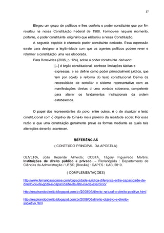 17
Elegeu um grupo de políticos e lhes conferiu o poder constituinte que por fim
resultou na nossa Constituição Federal de 1988. Formou-se naquele momento,
portanto, o poder constituinte originário que elaborou a nossa Constituição.
A segunda espécie é chamada poder constituinte derivado. Essa expressão
existe para designar a legitimidade com que os agentes políticos podem rever e
reformar a constituição uma vez elaborada.
Para Bonavides (2006, p. 124), sobre o poder constituinte derivado:
[...] é órgão constitucional, conhece limitações tácitas e
expressas, e se define como poder primacialment jurídico, que
tem por objeto a reforma do texto constitucional. Deriva da
necessidade de conciliar o sistema representativo com as
manifestações diretas d uma vontade soberana, competente
para alterar os fundamentos institucionais da ordem
estabelecida.
O papel dos representantes do povo, entre outros, é o de atualizar o texto
constitucional com o objetivo de torná-lo mais próximo da realidade social. Por essa
razão é que uma constituição geralmente prevê as formas mediante as quais tais
alterações deverão acontecer.
REFERÊNCIAS
( CONTEÚDO PRINCIPAL DA APOSTILA)
OLIVEIRA, João Rezende Almeida; COSTA, Tágory Figueiredo Martins.
Instituições de direito público e privado. – Florianópolis : Departamento de
Ciências da Administração / UFSC; [Brasília] : CAPES : UAB, 2010.
( COMPLEMENTAÇÕES)
http://www.fernandasaojose.com/capacidade-juridica-diferenca-entre-capacidade-de-
direito-ou-de-gozo-e-capacidade-de-fato-ou-de-exercicio/
http://respirandodireito.blogspot.com.br/2008/03/direito-natural-x-direito-positivo.html
http://respirandodireito.blogspot.com.br/2008/06/direito-objetivo-e-direito-
subjetivo.html
 