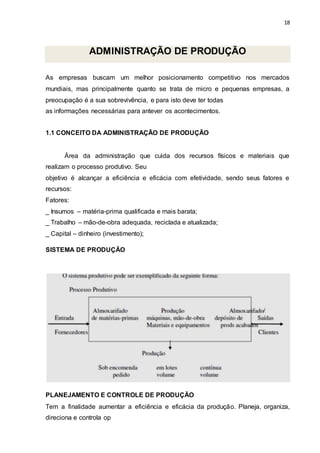 18
ADMINISTRAÇÃO DE PRODUÇÃO
As empresas buscam um melhor posicionamento competitivo nos mercados
mundiais, mas principalmente quanto se trata de micro e pequenas empresas, a
preocupação é a sua sobrevivência, e para isto deve ter todas
as informações necessárias para antever os acontecimentos.
1.1 CONCEITO DA ADMINISTRAÇÃO DE PRODUÇÃO
Área da administração que cuida dos recursos físicos e materiais que
realizam o processo produtivo. Seu
objetivo é alcançar a eficiência e eficácia com efetividade, sendo seus fatores e
recursos:
Fatores:
_ Insumos – matéria-prima qualificada e mais barata;
_ Trabalho – mão-de-obra adequada, reciclada e atualizada;
_ Capital – dinheiro (investimento);
SISTEMA DE PRODUÇÃO
PLANEJAMENTO E CONTROLE DE PRODUÇÃO
Tem a finalidade aumentar a eficiência e eficácia da produção. Planeja, organiza,
direciona e controla op
 