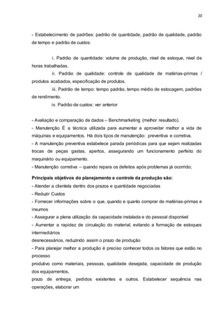 20
- Estabelecimento de padrões: padrão de quantidade, padrão de qualidade, padrão
de tempo e padrão de custos:
i. Padrão de quantidade: volume de produção, nível de estoque, nível de
horas trabalhadas.
ii. Padrão de qualidade: controle de qualidade de matérias-primas /
produtos acabados, especificação de produtos.
iii. Padrão de tempo: tempo padrão, tempo médio de estocagem, padrões
de rendimento.
iv. Padrão de custos: ver anterior
- Avaliação e comparação de dados – Benchmarketing (melhor resultado).
- Manutenção É a técnica utilizada para aumentar e aproveitar melhor a vida de
máquinas e equipamentos. Há dois tipos de manutenção: preventiva e corretiva.
- A manutenção preventiva estabelece parada periódicas para que sejam realizadas
trocas de peças gastas, apertos, assegurando um funcionamento perfeito do
maquinário ou equipamento.
- Manutenção corretiva – quando repara os defeitos após problemas já ocorrido;
Principais objetivos do planejamento e controle da produção são:
- Atender a clientela dentro dos prazos e quantidade negociadas
- Reduzir Custos
- Fornecer informações sobre o que, quando e quanto comprar de matérias-primas e
insumos
- Assegurar a plena utilização da capacidade instalada e do pessoal disponível
- Aumentar a rapidez de circulação do material, evitando a formação de estoques
intermediários
desnecessários, reduzindo assim o prazo de produção
- Para planejar melhor a produção é preciso conhecer todos os fatores que estão no
processo
produtivo como materiais, pessoas, qualidade desejada, capacidade de produção
dos equipamentos,
prazo de entrega, pedidos existentes e outros. Estabelecer sequência nas
operações, elaborar um
 