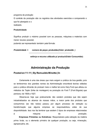 21
programa de produção
O controle da produção são os registros das atividades exercidas e comparando o
que foi planejado e o
realizado.
Produtividade
Significa produzir o máximo possível com as pessoas, máquinas e materiais com
menor recurso possível,
podendo ser representado também pela fórmula:
Produtividade = número de peças produzidas(Valor produzido )
esforço e recurso utilizado p/ produzir(Valor Consumido)
Administração da Produção
Posted on 11:11 | By Romualdo Minetto | In
Certamente é uma das áreas que mais exigem a prática da boa gestão, pois
se lembrarmos dos grandes nomes da Administração encontrará teorias voltadas
para a prática eficiente de produzir mais e melhor tal como Hery Ford que utilizou os
métodos de Taylor (linha de montagem) na produção do Ford T (Ford Bigode) que
perdurou de 1908 a 1927.
Observa-se hoje que praticamente não existem produtos que não sejam
industrializados ao alcance de nossas mãos, a maior parte dos produtos que
consumimos (se não todos) passou por algum processo de extração ou
transformação que alguma empresa se responsabilizou antes de sua
disponibilidade. Isso nos faz lembrar que existem 3 tipos de empresas relacionadas
à máquina da produção.
Empresas Primárias ou Extrativas: Responsáveis pela extração da matéria
prima bruta, ou o elemento primário de qualquer produção, ou seja, mineração,
agropecuária, etc.
 