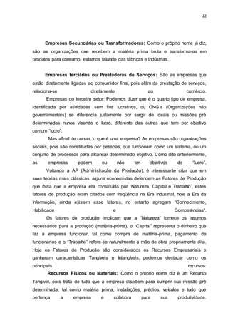 22
Empresas Secundárias ou Transformadoras: Como o próprio nome já diz,
são as organizações que recebem a matéria prima bruta e transforma-as em
produtos para consumo, estamos falando das fábricas e indústrias.
Empresas terciárias ou Prestadoras de Serviços: São as empresas que
estão diretamente ligadas ao consumidor final, pois além da prestação de serviços,
relaciona-se diretamente ao comércio.
Empresas do terceiro setor: Podemos dizer que é o quarto tipo de empresa,
identificada por atividades sem fins lucrativos, ou ONG´s (Organizações não
governamentais) se diferencia justamente por surgir de ideais ou missões pré
determinadas nunca visando o lucro, diferente das outras que tem por objetivo
comum “lucro”.
Mas afinal de contas, o que é uma empresa? As empresas são organizações
sociais, pois são constituídas por pessoas, que funcionam como um sistema, ou um
conjunto de processos para alcançar determinado objetivo. Como dito anteriormente,
as empresas podem ou não ter objetivos de “lucro”.
Voltando a AP (Administração da Produção), é interessante citar que em
suas teorias mais clássicas, alguns economistas defendem os Fatores de Produção
que dizia que a empresa era constituída por “Natureza, Capital e Trabalho”, estes
fatores de produção eram citados com freqüência na Era Industrial, hoje a Era da
Informação, ainda existem esse fatores, no entanto agregam “Conhecimento,
Habilidade e Competências”.
Os fatores de produção implicam que a “Natureza” fornece os insumos
necessários para a produção (matéria-prima), o “Capital” representa o dinheiro que
faz a empresa funcionar, tal como compra de matéria-prima, pagamento de
funcionários e o “Trabalho” refere-se naturalmente a mão de obra propriamente dita.
Hoje os Fatores de Produção são considerados os Recursos Empresariais e
ganharam características Tangíveis e Intangíveis, podemos destacar como os
principais recursos:
Recursos Físicos ou Materiais: Como o próprio nome diz é um Recurso
Tangível, pois trata de tudo que a empresa dispõem para cumprir sua missão pré
determinada, tal como matéria prima, instalações, prédios, veículos e tudo que
pertença a empresa e colabora para sua produtividade.
 