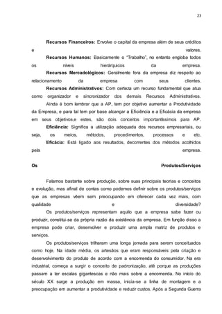 23
Recursos Financeiros: Envolve o capital da empresa além de seus créditos
e valores.
Recursos Humanos: Basicamente o “Trabalho”, no entanto engloba todos
os níveis hierárquicos da empresa.
Recursos Mercadológicos: Geralmente fora da empresa diz respeito ao
relacionamento da empresa com seus clientes.
Recursos Administrativos: Com certeza um recurso fundamental que atua
como organizador e sincronizador dos demais Recursos Administrativos.
Ainda é bom lembrar que a AP, tem por objetivo aumentar a Produtividade
da Empresa, e para tal tem por base alcançar a Eficiência e a Eficácia da empresa
em seus objetivos,e estes, são dois conceitos importantíssimos para AP.
Eficiência: Significa a utilização adequada dos recursos empresariais, ou
seja, os meios, métodos, procedimentos, processos e etc.
Eficácia: Está ligado aos resultados, decorrentes dos métodos acolhidos
pela empresa.
Os Produtos/Serviços
Falamos bastante sobre produção, sobre suas principais teorias e conceitos
e evolução, mas afinal de contas como podemos definir sobre os produtos/serviços
que as empresas vêem sem preocupando em oferecer cada vez mais, com
qualidade e diversidade?
Os produtos/serviços representam aquilo que a empresa sabe fazer ou
produzir, constitui-se da própria razão da existência da empresa. Em função disso a
empresa pode criar, desenvolver e produzir uma ampla matriz de produtos e
serviços.
Os produtos/serviços trilharam uma longa jornada para serem conceituados
como hoje. Na idade média, os artesãos que eram responsáveis pela criação e
desenvolvimento do produto de acordo com a encomenda do consumidor. Na era
industrial, começa a surgir o conceito de padronização, até porque as produções
passam a ter escalas gigantescas e não mais sobre a encomenda. No início do
século XX surge a produção em massa, inicia-se a linha de montagem e a
preocupação em aumentar a produtividade e reduzir custos. Após a Segunda Guerra
 