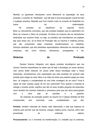 24
Mundial, os japoneses introduziram como diferencial na exportação de seus
produtos o conceito de “Qualidade”, que até hoje é uma preocupação crucial de toda
e qualquer empresa. Ressalto que Ford investiu muito no conceito de Qualidade em
busca da padronização.
Os produtos se classificam da seguinte forma:
Bens ou mercadorias (concreto), que são produtos tangíveis que se subdividem em
Bens de consumo e Bens de produção. Os Bens de consumo são as mercadorias
destinadas aos usuários finais, ou seja, os produtos que encontramos em qualquer
loja para nosso uso. Já os Bens de Produção são os insumos e matérias primas,
que são consumidos pelas empresas transformadoras ou indústrias.
Serviços (abstrato), que são atividades especializadas oferecidas ao mercado pelas
empresas, tais como bancos, advocacias, propagandas e etc.
Sistemas de Produção
Sempre ficamos intrigados com alguns produtos tecnológicos que nos
cercam, ficamos maravilhados ao saber que há hoje a tecnologia ao nosso alcance,
mas vamos tentar observar um pouco antes dessa tecnologia estar a nossa
disposição, encontraremos uma organização que esta envolvida em produzir este
produto para chegar as suas mãos e as mãos de todos que puderem pagar por esse
item. Já imaginou a complexidade de uma linha montagem de um carro? Você é
capaz de dizer quantas peças há em seu automóvel? Pois quando a empresa te
entrega o produto pronto, significa que não só essa simples pergunta ela respondeu
como também fez diversos sistemas e processos para que sua única preocupação
com o carro seja as parcelas e a gasolina.
Os sistemas de produção podem se resumir em 4 etapas distintas de fácil
compreensão sem acomodar suas complexidades, que são:
Entrada: também chamada de Imputs, está relacionado a tudo que ingressa no
sistema para permitir que ele funcione, energia, matéria prima, insumos, enfim tudo
proveniente do ambiente externo.
Processamento: ou o momento da transformação, é o trabalho que os sistemas,
 