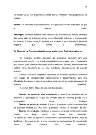 25
em muitos casos com subsistemas realiza com as “entradas” para proporcionar as
“saídas”
Saídas: é o resultado do processamento, ou o produto acabado o resultado do que
o sistema produz.
Retroação: conhecido também como Feedback ou realimentação, trata da influencia
das saídas junto ao ambiente externo, com a Retroação define-se o funcionamento
do sistema. Existem retroação positiva que aumenta a produtividade e retroação
negativa que retarda a produtividade.
Os Sistemas de Produção classificam-se ainda como: Fechados e Abertos.
Os fechados, também chamados de mecânicos, funcionam com uma
predeterminada relação com as entradas/saídas (causa e efeito), sua complexidade
esta voltada para produção de acordo com as entradas, tal como, certa quantidade
matéria prima transforma-se em uma quantidade correspondente de produto
acabado.
Abertos, são mais complexos, chamados de sistemas orgânicos, trabalham
com relação de entradas/saídas indeterminadas e desconhecidas, gera uma
dificuldade de mapear o sistema, no entanto pode cumprir as metas utilizando-se de
diversos processos.
Podemos definir 3 tipos de sistemas de produção:
Sistema de produção sob encomenda: é sistema de produção que só
determina a quantidade ou o que vai produzir após ter recebido pedido ou a
encomendas desse produtos.
Sistema de produção em lote: é quando a empresa produz uma quantidade
de produtos limitada por vez, essa quantidade limitada é chamada de lote.
Sistema de produção contínua: é quando a empresa produz determinado
produto por longo período de tempo sem alterações.
Na década de 1960, os japoneses assimilaram os ensinamentos de dois Gurus da
Qualidade – Deming e Juran – e criou uma série de inovações que foi copiada pelo
mundo todo, podemos citar como principais:
 