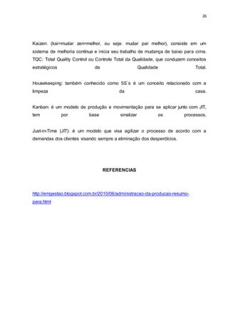 26
Kaizen: (kai=mudar zen=melhor, ou seja: mudar par melhor), consiste em um
sistema de melhoria contínua e inicia seu trabalho de mudança de baixo para cima.
TQC: Total Quality Control ou Controle Total da Qualidade, que conduzem conceitos
estratégicos de Qualidade Total.
Housekeeping: também conhecido como 5S´s é um conceito relacionado com a
limpeza da casa.
Kanban: é um modelo de produção e movimentação para se aplicar junto com JIT,
tem por base sinalizar os processos.
Just-in-Time (JIT): é um modelo que visa agilizar o processo de acordo com a
demandas dos clientes visando sempre a eliminação dos desperdícios.
REFERENCIAS
http://emgestao.blogspot.com.br/2010/06/administracao-da-producao-resumo-
para.html
 