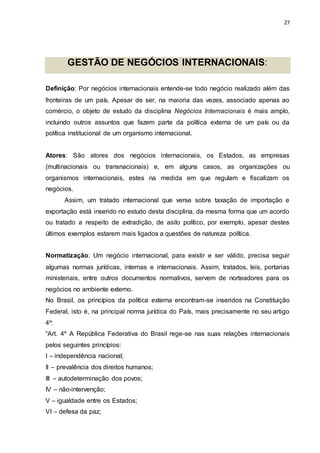 27
GESTÃO DE NEGÓCIOS INTERNACIONAIS:
Definição: Por negócios internacionais entende-se todo negócio realizado além das
fronteiras de um país. Apesar de ser, na maioria das vezes, associado apenas ao
comércio, o objeto de estudo da disciplina Negócios Internacionais é mais amplo,
incluindo outros assuntos que fazem parte da política externa de um país ou da
política institucional de um organismo internacional.
Atores: São atores dos negócios internacionais, os Estados, as empresas
(multinacionais ou transnacionais) e, em alguns casos, as organizações ou
organismos internacionais, estes na medida em que regulam e fiscalizam os
negócios.
Assim, um tratado internacional que verse sobre taxação de importação e
exportação está inserido no estudo desta disciplina, da mesma forma que um acordo
ou tratado a respeito de extradição, de asilo político, por exemplo, apesar destes
últimos exemplos estarem mais ligados a questões de natureza política.
Normatização: Um negócio internacional, para existir e ser válido, precisa seguir
algumas normas jurídicas, internas e internacionais. Assim, tratados, leis, portarias
ministeriais, entre outros documentos normativos, servem de norteadores para os
negócios no ambiente externo.
No Brasil, os princípios da política externa encontram-se inseridos na Constituição
Federal, isto é, na principal norma jurídica do País, mais precisamente no seu artigo
4º:
“Art. 4º A República Federativa do Brasil rege-se nas suas relações internacionais
pelos seguintes princípios:
I – independência nacional;
II – prevalência dos direitos humanos;
III – autodeterminação dos povos;
IV – não-intervenção;
V – igualdade entre os Estados;
VI – defesa da paz;
 