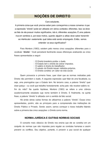 1
NOÇÕES DE DIREITO
Caro estudante,
A primeira coisa que você precisa saber para começarmos a nossa conversa é que
a expressão “direito” pode ser utilizada em vários contextos diferentes. Isso se deve
ao fato de ela possuir muitos significados, isto é, diferentes acepções. É uma palavra
rica em sentidos e, por esse motivo, quando alguém a utiliza deve saber transmitir
ao interlocutor exatamente qual deles está sendo empregado. Então, vamos
entender os seus significados?
Para Montoro (1983), existem pelo menos cinco acepções diferentes para o
vocábulo “direito”. Você perceberá facilmente essas diferenças analisando as cinco
frases apresentadas a seguir:
O Direito brasileiro proíbe o duelo.
O Estado tem o direito de cobrar impostos.
O salário é direito do trabalhador.
O estudo do Direito requer métodos próprios.
O Direito constitui um setor da vida social.
Quem pronuncia a primeira frase, quer dizer que as normas instituídas pelo
Direito não permitem o duelo. A segunda expressão quer falar de uma faculdade, ou
seja, uma prerrogativa que o Estado tem. No terceiro caso, a palavra “direito” quer
dizer justiça – ou você que trabalha honestamente acha justo não receber salário no
fim do mês? Na quarta hipótese, Montoro (1983) se refere a uma ciência
academicamente estudada cujo nome também é Direito. E finalmente, na quinta
frase, a palavra “direito” é utilizada com o sentido de fato social.
Há ainda várias outras formas de utilizarmos a palavra “direito”. Essas cinco
apresentadas, porém, são as principais para a compreensão das instituições de
Direito Público e Privado. Sendo assim, vamos começar o nosso trabalho falando
sobre a primeira das cinco acepções: o Direito como norma.
NORMA JURÍDICA E OUTRAS NORMAS SOCIAIS
O conceito mais clássico de Direito nos ensina que ele se constitui em um
conjunto de normas que são impostas para regular as condutas humanas e assim
prevenir os conflitos. Seu objetivo, portanto, é prevenir a paz social de qualquer
 
