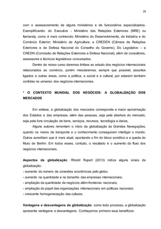 29
com o assessoramento de alguns ministérios e de funcionários especializados.
Exemplificando: do Executivo - Ministério das Relações Exteriores (MRE) ou
Itamaraty, como é mais conhecido; Ministério do Desenvolvimento, da Indústria e do
Comércio Exterior; Ministério da Agricultura; a CREDEN (Câmara de Relações
Exteriores e de Defesa Nacional do Conselho do Governo). Do Legislativo – a
CREDN (Comissão de Relações Exteriores e Defesa Nacional), além de consultores,
assessores e técnicos legislativos concursados.
Dentro de nosso curso daremos ênfase ao estudo dos negócios internacionais
relacionados ao comércio, porém mesclaremos, sempre que possível, assuntos
ligados a outras áreas, como a política, a social e a cultural, por estarem também
contidas no universo dos negócios internacionais.
* O CONTEXTO MUNDIAL DOS NEGÓCIOS: A GLOBALIZAÇÃO DOS
MERCADOS
Em síntese, a globalização dos mercados corresponde a maior aproximação
dos Estados e das empresas, além das pessoas, seja pela abertura do mercado,
seja pela livre circulação de bens, serviços, recursos, tecnologia e ideias.
Alguns autores remontam o início da globalização às Grandes Navegações,
quando os meios de transporte e o conhecimento conseguiram interligar o mundo.
Outros acreditam que é mais atual, apontando o fim do bloco soviético e a queda do
Muro de Berlim. Em todos esses, contudo, o resultado é o aumento do fluxo dos
negócios internacionais.
Aspectos da globalização: Rhodd Rupert (2013) indica alguns sinais da
globalização:
- aumento do número de conexões econômicas pelo globo;
- aumento na quantidade e no tamanho das empresas internacionais;
- ampliação da quantidade de negócios além-fronteiras nacionais;
- ampliação do papel das organizações internacionais em políticas nacionais;
- crescente homogeneização das culturas.
Vantagens e desvantagens da globalização: como todo processo, a globalização
apresenta vantagens e desvantagens. Conheçamos primeiro seus benefícios:
 