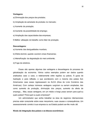 30
Vantagens:
a) Diminuição dos preços dos produtos;
b) Ampliação da variedade de produtos no mercado;
c) Aumento da produção;
d) Aumento da possibilidade de emprego;
e) Ampliação das capacidades das empresas;
f) Melhor utilização do trabalho como fator de produção.
Desvantagens:
a) Aumento das desigualdades mundiais;
b) Efeito dominó, quando ocorrem crises financeiras;
c) Intensificação da degradação do meio ambiente;
d) Fuga de cérebros.
Essas são apenas algumas das vantagens e desvantagens do processo de
globalização da economia. Vários outros exemplos podem ser dados quando
analisados caso a caso, e relativamente entre regiões ou países. À guisa de
ilustração e para reflexão, o que aconteceria com a maioria dos países Sul-
Americanos caso esses ingressassem na ALCA (Área de Livre Comércio das
Américas). Com certeza inúmeras vantagens surgiriam ou seriam ampliadas, tais
como aumento de produção, diminuição dos preços, aumento da oferta de
emprego,... Mas, essas vantagens, em um médio e longo prazo seriam para qual ou
quais países? Para qual ou quais empresas?
Um administrador que venha trabalhar na área de negócios internacionais
precisa estar consciente sobre esse mecanismo, suas causas e consequências. Um
assessoramento correto à sua empresa ou ao Estado poderá ser-lhe muito útil.
Níveis de integração dos países e os blocos econômicos:
 