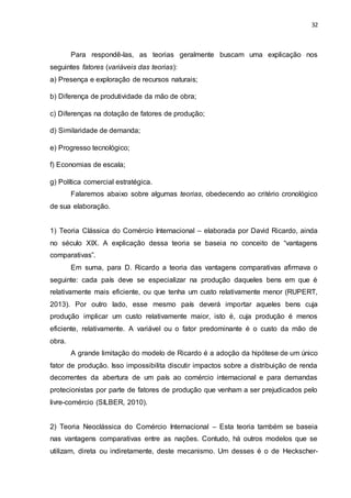 32
Para respondê-las, as teorias geralmente buscam uma explicação nos
seguintes fatores (variáveis das teorias):
a) Presença e exploração de recursos naturais;
b) Diferença de produtividade da mão de obra;
c) Diferenças na dotação de fatores de produção;
d) Similaridade de demanda;
e) Progresso tecnológico;
f) Economias de escala;
g) Política comercial estratégica.
Falaremos abaixo sobre algumas teorias, obedecendo ao critério cronológico
de sua elaboração.
1) Teoria Clássica do Comércio Internacional – elaborada por David Ricardo, ainda
no século XIX. A explicação dessa teoria se baseia no conceito de “vantagens
comparativas”.
Em suma, para D. Ricardo a teoria das vantagens comparativas afirmava o
seguinte: cada país deve se especializar na produção daqueles bens em que é
relativamente mais eficiente, ou que tenha um custo relativamente menor (RUPERT,
2013). Por outro lado, esse mesmo país deverá importar aqueles bens cuja
produção implicar um custo relativamente maior, isto é, cuja produção é menos
eficiente, relativamente. A variável ou o fator predominante é o custo da mão de
obra.
A grande limitação do modelo de Ricardo é a adoção da hipótese de um único
fator de produção. Isso impossibilita discutir impactos sobre a distribuição de renda
decorrentes da abertura de um país ao comércio internacional e para demandas
protecionistas por parte de fatores de produção que venham a ser prejudicados pelo
livre-comércio (SILBER, 2010).
2) Teoria Neoclássica do Comércio Internacional – Esta teoria também se baseia
nas vantagens comparativas entre as nações. Contudo, há outros modelos que se
utilizam, direta ou indiretamente, deste mecanismo. Um desses é o de Heckscher-
 