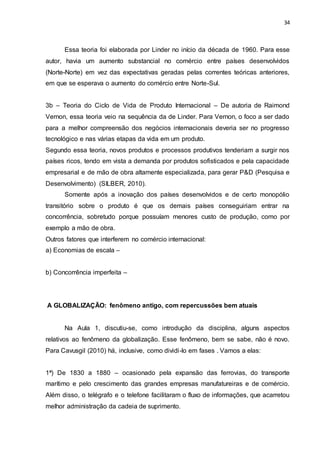 34
Essa teoria foi elaborada por Linder no início da década de 1960. Para esse
autor, havia um aumento substancial no comércio entre países desenvolvidos
(Norte-Norte) em vez das expectativas geradas pelas correntes teóricas anteriores,
em que se esperava o aumento do comércio entre Norte-Sul.
3b – Teoria do Ciclo de Vida de Produto Internacional – De autoria de Raimond
Vernon, essa teoria veio na sequência da de Linder. Para Vernon, o foco a ser dado
para a melhor compreensão dos negócios internacionais deveria ser no progresso
tecnológico e nas várias etapas da vida em um produto.
Segundo essa teoria, novos produtos e processos produtivos tenderiam a surgir nos
países ricos, tendo em vista a demanda por produtos sofisticados e pela capacidade
empresarial e de mão de obra altamente especializada, para gerar P&D (Pesquisa e
Desenvolvimento) (SILBER, 2010).
Somente após a inovação dos países desenvolvidos e de certo monopólio
transitório sobre o produto é que os demais países conseguiriam entrar na
concorrência, sobretudo porque possuíam menores custo de produção, como por
exemplo a mão de obra.
Outros fatores que interferem no comércio internacional:
a) Economias de escala –
b) Concorrência imperfeita –
A GLOBALIZAÇÃO: fenômeno antigo, com repercussões bem atuais
Na Aula 1, discutiu-se, como introdução da disciplina, alguns aspectos
relativos ao fenômeno da globalização. Esse fenômeno, bem se sabe, não é novo.
Para Cavusgil (2010) há, inclusive, como dividi-lo em fases . Vamos a elas:
1ª) De 1830 a 1880 – ocasionado pela expansão das ferrovias, do transporte
marítimo e pelo crescimento das grandes empresas manufatureiras e de comércio.
Além disso, o telégrafo e o telefone facilitaram o fluxo de informações, que acarretou
melhor administração da cadeia de suprimento.
 