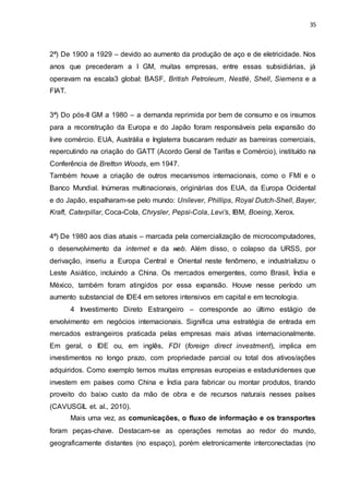 35
2ª) De 1900 a 1929 – devido ao aumento da produção de aço e de eletricidade. Nos
anos que precederam a I GM, muitas empresas, entre essas subsidiárias, já
operavam na escala3 global: BASF, British Petroleum, Nestlé, Shell, Siemens e a
FIAT.
3ª) Do pós-II GM a 1980 – a demanda reprimida por bem de consumo e os insumos
para a reconstrução da Europa e do Japão foram responsáveis pela expansão do
livre comércio. EUA, Austrália e Inglaterra buscaram reduzir as barreiras comerciais,
repercutindo na criação do GATT (Acordo Geral de Tarifas e Comércio), instituído na
Conferência de Bretton Woods, em 1947.
Também houve a criação de outros mecanismos internacionais, como o FMI e o
Banco Mundial. Inúmeras multinacionais, originárias dos EUA, da Europa Ocidental
e do Japão, espalharam-se pelo mundo: Unilever, Phillips, Royal Dutch-Shell, Bayer,
Kraft, Caterpillar, Coca-Cola, Chrysler, Pepsi-Cola, Levi’s, IBM, Boeing, Xerox.
4ª) De 1980 aos dias atuais – marcada pela comercialização de microcomputadores,
o desenvolvimento da internet e da web. Além disso, o colapso da URSS, por
derivação, inseriu a Europa Central e Oriental neste fenômeno, e industrializou o
Leste Asiático, incluindo a China. Os mercados emergentes, como Brasil, Índia e
México, também foram atingidos por essa expansão. Houve nesse período um
aumento substancial de IDE4 em setores intensivos em capital e em tecnologia.
4 Investimento Direto Estrangeiro – corresponde ao último estágio de
envolvimento em negócios internacionais. Significa uma estratégia de entrada em
mercados estrangeiros praticada pelas empresas mais ativas internacionalmente.
Em geral, o IDE ou, em inglês, FDI (foreign direct investment), implica em
investimentos no longo prazo, com propriedade parcial ou total dos ativos/ações
adquiridos. Como exemplo temos muitas empresas europeias e estadunidenses que
investem em países como China e Índia para fabricar ou montar produtos, tirando
proveito do baixo custo da mão de obra e de recursos naturais nesses países
(CAVUSGIL et. al., 2010).
Mais uma vez, as comunicações, o fluxo de informação e os transportes
foram peças-chave. Destacam-se as operações remotas ao redor do mundo,
geograficamente distantes (no espaço), porém eletronicamente interconectadas (no
 