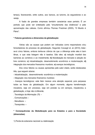 36
tempo), favorecendo, entre outros, aos bancos, ao turismo, às seguradoras e ao
varejo.
A fusão de grandes empresas também caracteriza esse período. É um
período que pode ser sintetizado pelo “encurtamento das distâncias” e pela
aproximação das culturas. Como afirmou Thomas Friedman (2005), “O Mundo é
Plano”.
* Fatores geradores e dimensões da globalização
Várias são as causas que podem ser indicadas como responsáveis e/ou
fomentadoras do processo de globalização. Seguindo Cavusgil et. al. (2010), listar-
se-á cinco fatores, embora tenha-se ciência de que a diferença entre eles é bem
tênue, e que esta listagem não é taxativa. São eles: a) redução mundial das
barreiras ao comércio e ao investimento; b) liberalização do mercado e adoção do
livre comércio; c) industrialização, desenvolvimento econômico e modernização; d)
integração dos mercados financeiros mundiais; e) avanços tecnológicos.
Dos cinco fatores ou causas apresentas pelo autor citado, serão destacadas
três, que seguem abaixo:
- Industrialização, desenvolvimento econômico e modernização:
- Integração dos mercados financeiros mundiais:
- Avanços tecnológicos: este fator merece uma atenção especial, pois perpassa
todas as fases da globalização. Em algum momento, alguma transformação
inovadora, seja em processo, seja em produto ou em serviços, impulsionou a
globalização, e hoje não é diferente.
. Tecnologia da Informação (TI) –
. Comunicações –
. Manufatura –
. Transportes –
* Consequências da Globalização para os Estados e para a Sociedade
(dimensões)
1) Perda da soberania nacional ou relativização
 