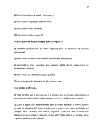 37
2) Operações offshore e evasão de empregos
3) Efeito sobre a população de baixa renda
4) Efeito sobre o meio ambiente
5) Efeito sobre a cultura nacional
* Consequências da globalização para as empresas
1) inúmeras oportunidades de novos negócios para as empresas de natureza
internacional
2) novos riscos e intensa rivalidade dos concorrentes estrangeiros
3) compradores mais exigentes, que possuem opção de se abastecerem de
fornecedores mundiais
4) maior ênfase na internacionalização proativa
5) internacionalização da cadeia de valor da empresa
Para estudo e reflexão...
1) Você acredita que a globalização e a atividade das empresas multinacionais ou
transnacionais estão criando problemas para o mundo? Justifique sua resposta.
2) Qual é o papel a ser desempenhado pelos governos estaduais e federal, quando
se trata de globalização? Você acredita que o governo tem responsabilidade em
proteger seus cidadãos dos efeitos negativos potenciais das multinacionais
estrangeiras que conduzem negócios em seu país? Caso positiva a resposta, como
o governo poderia, então, intervir?
 