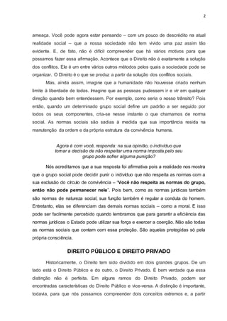 2
ameaça. Você pode agora estar pensando – com um pouco de descrédito na atual
realidade social – que a nossa sociedade não tem vivido uma paz assim tão
evidente. E, de fato, não é difícil compreender que há vários motivos para que
possamos fazer essa afirmação. Acontece que o Direito não é exatamente a solução
dos conflitos. Ele é um entre vários outros métodos pelos quais a sociedade pode se
organizar. O Direito é o que se produz a partir da solução dos conflitos sociais.
Mas, ainda assim, imagine que a humanidade não houvesse criado nenhum
limite à liberdade de todos. Imagine que as pessoas pudessem ir e vir em qualquer
direção quando bem entendessem. Por exemplo, como seria o nosso trânsito? Pois
então, quando um determinado grupo social define um padrão a ser seguido por
todos os seus componentes, cria-se nesse instante o que chamamos de norma
social. As normas sociais são sadias à medida que sua importância resida na
manutenção da ordem e da própria estrutura da convivência humana.
Agora é com você, responda: na sua opinião, o indivíduo que
tomar a decisão de não respeitar uma norma imposta pelo seu
grupo pode sofrer alguma punição?
Nós acreditamos que a sua resposta foi afirmativa pois a realidade nos mostra
que o grupo social pode decidir punir o indivíduo que não respeita as normas com a
sua exclusão do círculo de convivência – “Você não respeita as normas do grupo,
então não pode permanecer nele”. Pois bem, como as normas jurídicas também
são normas de natureza social, sua função também é regular a conduta do homem.
Entretanto, elas se diferenciam das demais normas sociais – como a moral. E isso
pode ser facilmente percebido quando lembramos que para garantir a eficiência das
normas jurídicas o Estado pode utilizar sua força e exercer a coerção. Não são todas
as normas sociais que contam com essa proteção. São aquelas protegidas só pela
própria consciência.
DIREITO PÚBLICO E DIREITO PRIVADO
Historicamente, o Direito tem sido dividido em dois grandes grupos. De um
lado está o Direito Público e do outro, o Direito Privado. É bem verdade que essa
distinção não é perfeita. Em alguns ramos do Direito Privado, podem ser
encontradas características do Direito Público e vice-versa. A distinção é importante,
todavia, para que nós possamos compreender dois conceitos extremos e, a partir
 