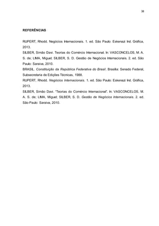 38
REFERÊNCIAS
RUPERT, Rhodd. Negócios Internacionais. 1. ed. São Paulo: Eskenazi Ind. Gráfica,
2013.
SILBER, Simão Davi. Teorias do Comércio Internacional. In: VASCONCELOS, M. A.
S. de; LIMA, Miguel; SILBER, S. D. Gestão de Negócios Internacionais. 2. ed. São
Paulo: Saraiva, 2010.
BRASIL. Constituição da República Federativa do Brasil. Brasília: Senado Federal,
Subsecretaria de Edições Técnicas, 1988.
RUPERT, Rhodd. Negócios Internacionais. 1. ed. São Paulo: Eskenazi Ind. Gráfica,
2013.
SILBER, Simão Davi. “Teorias do Comércio Internacional”. In: VASCONCELOS, M.
A. S. de; LIMA, Miguel; SILBER, S. D. Gestão de Negócios Internacionais. 2. ed.
São Paulo: Saraiva, 2010.
 