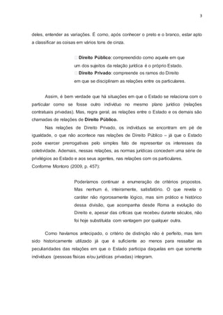 3
deles, entender as variações. É como, após conhecer o preto e o branco, estar apto
a classificar as coisas em vários tons de cinza.
Direito Público: compreendido como aquele em que
um dos sujeitos da relação jurídica é o próprio Estado.
Direito Privado: compreende os ramos do Direito
em que se disciplinam as relações entre os particulares.
Assim, é bem verdade que há situações em que o Estado se relaciona com o
particular como se fosse outro indivíduo no mesmo plano jurídico (relações
contratuais privadas). Mas, regra geral, as relações entre o Estado e os demais são
chamadas de relações de Direito Público.
Nas relações de Direito Privado, os indivíduos se encontram em pé de
igualdade, o que não acontece nas relações de Direito Público – já que o Estado
pode exercer prerrogativas pelo simples fato de representar os interesses da
coletividade. Ademais, nessas relações, as normas jurídicas concedem uma série de
privilégios ao Estado e aos seus agentes, nas relações com os particulares.
Conforme Montoro (2009, p. 457):
Poderíamos continuar a enumeração de critérios propostos.
Mas nenhum é, inteiramente, satisfatório. O que revela o
caráter não rigorosamente lógico, mas sim prático e histórico
dessa divisão, que acompanha desde Roma a evolução do
Direito e, apesar das críticas que recebeu durante séculos, não
foi hoje substituída com vantagem por qualquer outra.
Como havíamos antecipado, o critério de distinção não é perfeito, mas tem
sido historicamente utilizado já que é suficiente ao menos para ressaltar as
peculiaridades das relações em que o Estado participa daquelas em que somente
indivíduos (pessoas físicas e/ou jurídicas privadas) integram.
 
