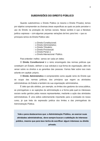 4
SUBDIVISÕES DO DIREITO PÚBLICO
Quando subdividimos o Direito Público (e mesmo o Direito Privado), temos
por objetivo compreender as diversas áreas específicas as quais se pode perceber o
uso do Direito na produção de normas sociais. Nesse sentido é que a literatura
jurídica expressa – com algumas pequenas variações de livro para livro – que os
principais ramos do Direito Público são:
o Direito Constitucional;
o Direito Administrativo;
o Direito Tributário;
o Direito Processual;
o Direito Penal; e
o Direito Internacional Público.
Para entender melhor, vamos ver cada um deles:
O Direito Constitucional é o ramo encarregado das normas jurídicas que
constituem um Estado, definem a sua estrutura e sua forma de organização, além de
versar sobre os direitos e as garantias das pessoas. Vamos falar sobre isso mais
adiante em capítulo próprio.
O Direito Administrativo é compreendido como aquele ramo do Direito que
se ocupa das normas jurídicas, dos princípios que regem as atividades
administrativas do Estado e também da sua organização administrativa.
É dele que são obtidos, por exemplo, os limites dos gestores da coisa pública,
as prerrogativas e as sujeições da administração e a forma pela qual os interesses
sociais serão geridos pelos nossos representantes, mediante a ação das atividades
administrativas. É uma esfera extremamente importante para a conclusão do nosso
curso, já que trata da expressão jurídica dos limites e das prerrogativas da
Administração Pública.
Vale a pena destacarmos que: a Administração Pública, ao exercer suas
atividades administrativas, deve sempre buscar a satisfação do interesse
público, mesmo que para isso tenha de sacrificar algum interesse ou direito
privado.
 