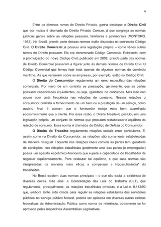 6
Entre os diversos ramos de Direito Privado, ganha destaque o Direito Civil
que por muitos é chamado de Direito Privado Comum, já que congrega as normas
jurídicas gerais sobre as relações pessoais, familiares e patrimoniais (MONTORO,
1983). No Brasil, grande parte dessas normas estão dispostas no conhecido Código
Civil. O Direito Comercial já possuiu uma legislação própria – como vários outros
ramos do Direito possuem. Ele era denominado Código Comercial. Entretanto, com
a promulgação do novo Código Civil, publicado em 2002, grande parte das normas
de Direito Comercial passaram a figurar junto às demais normas de Direito Civil. O
Código Comercial que temos hoje trata apenas de algumas normas do comércio
marítimo. As que versavam sobre as empresas, por exemplo, estão no Código Civil.
O Direito do Consumidor regulamenta um ramo específico das relações
comerciais. Por meio de um contrato se pressupõe, geralmente, que as partes
possuam capacidades equivalentes, ou seja, igualdade de condições. Mas isso não
ocorre com tanta frequência nas relações de consumo. Nessas relações o
consumidor contrata o fornecimento de um bem ou a prestação de um serviço, como
usuário final, é comum que o fornecedor esteja mais bem aparelhado
economicamente que o cliente. Por essa razão, o Direito brasileiro postulou em uma
legislação própria, um conjunto de normas que procuram restabelecer o equilíbrio da
relação de consumo. Essa norma é chamada de Código de Defesa do Consumidor.
O Direito do Trabalho regulamenta relações sociais entre particulares. E,
assim como no Direito do Consumidor, as relações são comumente estabelecidas
de maneira desigual. Enquanto nas relações cíveis comuns as partes têm igualdade
de condições, nas relações trabalhistas geralmente uma das partes (o empregador)
possui um aparato econômico-financeiro que supera a capacidade do trabalhador de
negociar equilibradamente. Para restaurar tal equilíbrio, é que suas normas são
interpretadas da maneira mais eficaz a compensar a hipossuficiência* do
trabalhador.
No Brasil existem duas normas principais – o que não exclui a existência de
diversas outras. São elas: a Consolidação das Leis do Trabalho (CLT), que
regulamenta, principalmente, as relações trabalhistas privadas, e a Lei n. 8.112/90
que, embora tenha sido criada para regular as relações estatutárias dos servidores
públicos no serviço público federal, poderá ser aplicada em diversas outras esferas
federativas da Administração Pública como norma de referência, obviamente se for
aprovada pelas respectivas Assembleias Legislativas.
 