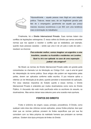 7
*Hipossuficiente – aquela pessoa mais frágil em uma relação
jurídica. Trata-se, nesse caso, de um fragilidade gerada pelo
fato de o empregador, geralmente ser aquele que possui
maiores recursos econômicos e por ISS com uma tendência
maio à dominação do trabalhador.
Finalmente, há o Direito Internacional Privado. Suas normas tratam dos
conflitos de legislações estrangeiras. É nessa esfera do Direito que vamos encontrar
normas que nos ajudam a resolver o conflito que se estabelece, por exemplo,
quando duas pessoas casadas – sendo que uma é de um país e outra de outro –
resolvem se divorciar.
Para entender melhor, vamos imaginar um argentino e uma
brasileira, casados na Austrália e residentes em Londres.
Qual é a lei a ser aplicada no caso de uma separação
judicial não amigável?
No Brasil, as normas de Direito Internacional Privado estão em grande parte
concentradas na chamada Lei de Introdução ao Código Civil – que é uma lei geral
de interpretação da norma jurídica. Seus artigos não podem ser negociados pelas
partes, devem ser aplicados conforme estão escritos. O juiz inclusive aplica a
referida Lei de Introdução já de plano, quando perceber a necessidade da aplicação.
Por essa natureza impositiva do Estado quanto a essas normas, o Direito
Internacional Privado é entendido por muitos doutrinadores como ramo do Direito
Público. A discussão não está muito pacificada entre os escritores do assunto, os
doutrinadores. Mas vamos deixar essa celeuma para uma ocasião mais oportuna.
FONTES DO DIREITO
Fonte é sinônimo de origem, causa, princípio, procedência. O Direito, como
qualquer outra área das ciências sociais aplicadas, possui fontes próprias. Isso quer
dizer que as normas jurídicas proveem de fontes específicas que por sua fez
coincidem com os fatos próprios da realidade humana que produzem as normas
jurídicas. Existem dois tipos principais de fontes do Direito:
 