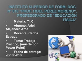 • Materia: T.I.C
• Alumno: Ariel
Alejandro Arce
• Docente: Carlos
Estrada
• Tema: Trabajo
Practico, (muerte por
Power Point)
• Fecha de entrega:
20/10/2016
 