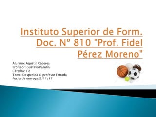 Alumno: Agustín Cáceres
Profesor: Gustavo Parolín
Cátedra: Tic
Tema: Despedida al profesor Estrada
Fecha de entrega: 2/11/17
 