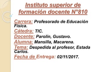 Instituto superior de
formación docente N°810
Carrera: Profesorado de Educación
Física.
Cátedra: TIC.
Docente: Parolín, Gustavo.
Alumna: Mansilla, Macarena.
Tema: Despedida al profesor, Estada
Carlos.
Fecha de Entrega: 02/11/2017.
 