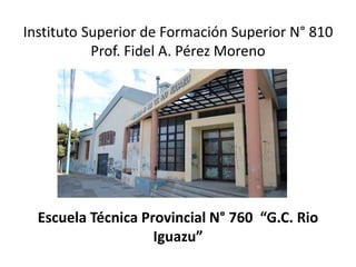 Instituto Superior de Formación Superior N° 810
Prof. Fidel A. Pérez Moreno
Escuela Técnica Provincial N° 760 “G.C. Rio
Iguazu”
 