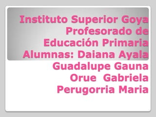 Instituto Superior Goya
Profesorado de
Educación Primaria
Alumnas: Daiana Ayala
Guadalupe Gauna
Orue Gabriela
Perugorria Maria
 