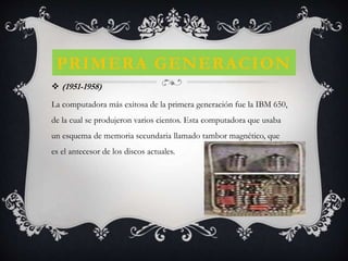 PRIMERA GENERACION
 (1951-1958)
La computadora más exitosa de la primera generación fue la IBM 650,
de la cual se produjeron varios cientos. Esta computadora que usaba
un esquema de memoria secundaria llamado tambor magnético, que
es el antecesor de los discos actuales.
 