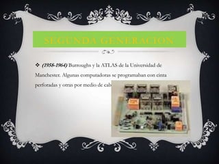SEGUNDA GENERACION
 (1958-1964) Burroughs y la ATLAS de la Universidad de
Manchester. Algunas computadoras se programaban con cinta
perforadas y otras por medio de cableado en un tablero.
 