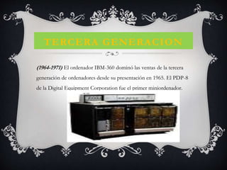 TERCERA GENERACION
(1964-1971) El ordenador IBM-360 dominó las ventas de la tercera
generación de ordenadores desde su presentación en 1965. El PDP-8
de la Digital Equipment Corporation fue el primer miniordenador.
 