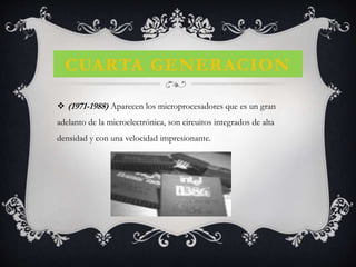 CUARTA GENERACION
 (1971-1988) Aparecen los microprocesadores que es un gran
adelanto de la microelectrónica, son circuitos integrados de alta
densidad y con una velocidad impresionante.
 