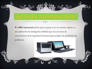 QUINTA GENERACION
 (1983 al presente ) Este pues ya pasa a ser un sistema experto es
una aplicación de inteligencia artificial que usa una base de
conocimiento de la experiencia humana para ayudar a la resolución de
problemas.
 