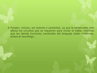  Pueden, incluso, ser actores o cantantes, ya que la tartamudez sólo 
afecta los circuitos que se requieren para iniciar el habla, mientras 
que las demás funciones cerebrales del lenguaje están indemnes, 
aclara el neurólogo. 
 