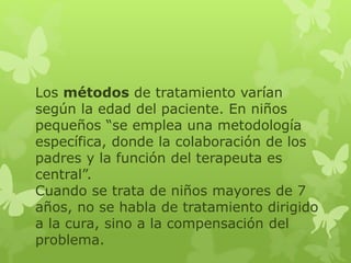 Los métodos de tratamiento varían 
según la edad del paciente. En niños 
pequeños “se emplea una metodología 
específica, donde la colaboración de los 
padres y la función del terapeuta es 
central”. 
Cuando se trata de niños mayores de 7 
años, no se habla de tratamiento dirigido 
a la cura, sino a la compensación del 
problema. 
 