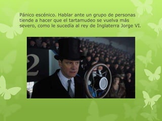 Pánico escénico. Hablar ante un grupo de personas 
tiende a hacer que el tartamudeo se vuelva más 
severo, como le sucedía al rey de Inglaterra Jorge VI. 
 