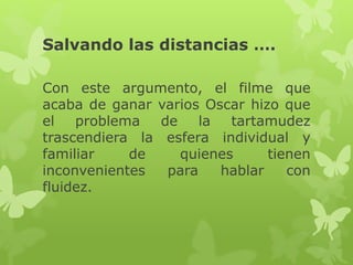 Salvando las distancias …. 
Con este argumento, el filme que 
acaba de ganar varios Oscar hizo que 
el problema de la tartamudez 
trascendiera la esfera individual y 
familiar de quienes tienen 
inconvenientes para hablar con 
fluidez. 
 