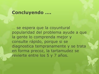 Concluyendo …. 
…. se espera que la coyuntural 
popularidad del problema ayude a que 
la gente lo comprenda mejor y 
consulte rápido, porque si se 
diagnostica tempranamente y se trata 
en forma precoz, la tartamudez se 
revierte entre los 5 y 7 años. 
 