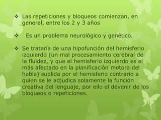  Las repeticiones y bloqueos comienzan, en 
general, entre los 2 y 3 años 
 Es un problema neurológico y genético. 
 Se trataría de una hipofunción del hemisferio 
izquierdo (un mal procesamiento cerebral de 
la fluidez, y que el hemisferio izquierdo es el 
más afectado en la planificación motora del 
habla) suplida por el hemisferio contrario a 
quien se le adjudica solamente la función 
creativa del lenguaje, por ello el devenir de los 
bloqueos o repeticiones. 
 