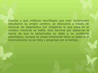 Gracias a que médicos neurólogos que eran tartamudos 
estudiaron su propio cerebro, se descubrió a través de 
técnicas de diagnóstico por imágenes lo que pasa en el 
cerebro mientras se habla. Esto terminó por desterrar la 
teoría de que la tartamudez se debe a un problema 
psicológico, aunque la carga emocional tiene su peso si el 
inconveniente no se trata y progresa con el tiempo. 
 