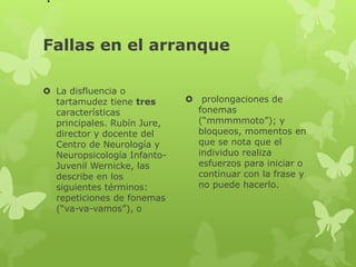 . 
Fallas en el arranque 
 La disfluencia o 
tartamudez tiene tres 
características 
principales. Rubín Jure, 
director y docente del 
Centro de Neurología y 
Neuropsicología Infanto- 
Juvenil Wernicke, las 
describe en los 
siguientes términos: 
repeticiones de fonemas 
(“va-va-vamos”), o 
 prolongaciones de 
fonemas 
(“mmmmmoto”); y 
bloqueos, momentos en 
que se nota que el 
individuo realiza 
esfuerzos para iniciar o 
continuar con la frase y 
no puede hacerlo. 
 